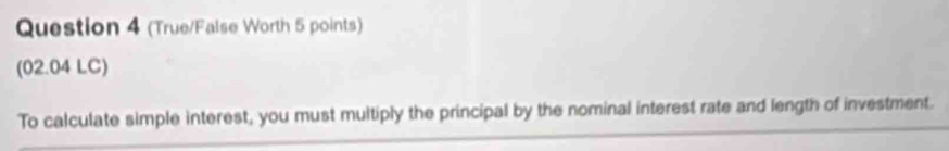 (True/False Worth 5 points) 
(02.04 LC) 
To calculate simple interest, you must multiply the principal by the nominal interest rate and length of investment.