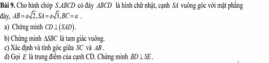 Cho hình chóp S. ABCD có đáy ABCD là hình chữ nhật, cạnh SA vuông góc với mặt phăng 
đáy, AB=asqrt(2), SA=asqrt(3), BC=a. 
a) Chứng minh CD⊥ (SAD). 
b) Chứng minh △ SBC là tam giác vuông. 
c) Xác định và tính góc giữa SC và AB. 
d) Gọi E là trung điểm của cạnh CD. Chứng minh BD⊥ SE.