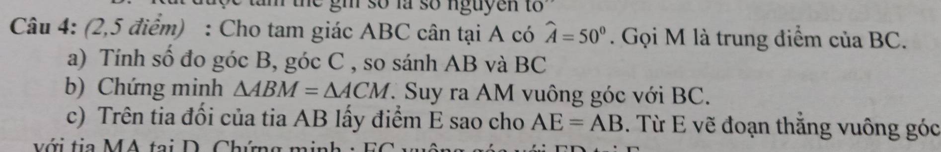 the gh so là so nguyen to 
Câu 4: (2,5 điểm) : Cho tam giác ABC cân tại A có widehat A=50°. Gọi M là trung điểm ciaBC. 
a) Tính số đo góc B, góc C , so sánh AB và BC
b) Chứng minh △ ABM=△ ACM *. Suy ra AM vuông góc với BC. 
c) Trên tia đối của tia AB lấy điểm E sao cho AE=AB. Từ E vẽ đoạn thắng vuông góc