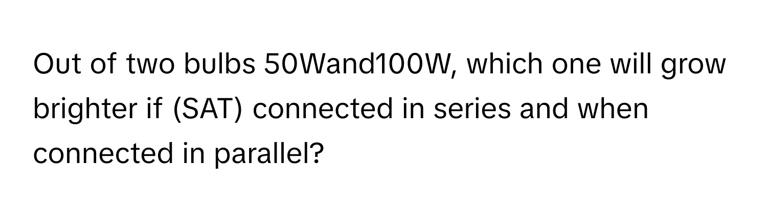 Out of two bulbs 50Wand100W, which one will grow brighter if (SAT) connected in series and when connected in parallel?