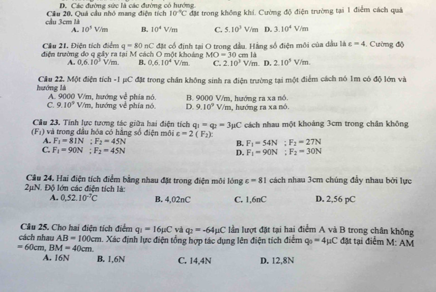 D. Các đường sức là các đường có hướng.
Câu 20. Quả cầu nhỏ mang điện tích 10^(-9)C đặt trong không khí. Cường độ điện trường tại 1 điểm cách quả
cầu 3cm là
A. 10^5V/m B. 10^4V/m C. 5.10^3V/m D. 3.10^4V/m
Câu 21. Điện tích điểm q=80nC đặt cố định tại O trong dầu. Hằng số điện môi của dầu là varepsilon =4. Cường độ
điện trường do q gây ra tại M cách O một khoảng MO=30cm là
A. 0,6.10^3V/m. B. 0,6.10^4V/m. C. 2.10^3V/m. D. 2.10^5V/m.
Câu 22. Một điện tích -1 μC đặt trong chân không sinh ra điện trường tại một điểm cách nó 1m có độ lớn và
hướng là
A. 9000 V/m, hướng ve^2 phía nó. B. 9000 V/m, hướng ra xa nó.
C. 9.10^9 I V/m , hướng về phía nó. D. 9.10^9V/m , hướng ra xa nó.
Câu 23. Tính lực tương tác giữa hai điện tích q_1=q_2=3mu C cách nhau một khoảng 3cm trong chân không
(F_1) và trong dầu hỏa có hằng số điện môi varepsilon =2(F_2):
A. F_1=81N;F_2=45N B. F_1=54N;F_2=27N
C. F_1=90N;F_2=45N
D. F_1=90N;F_2=30N
Câu 24. Hai điện tích điểm bằng nhau đặt trong điện môi lỏng varepsilon =81 cách nhau 3cm chúng đầy nhau bởi lực
2μN. Độ lớn các điện tích là:
A. 0,52.10^(-7)C B. 4,02nC C. 1,6nC D. 2,56 pC
Câu 25. Cho hai điện tích điểm q_1=16mu C và q_2=-64mu C lần lượt đặt tại hai điểm A và B trong chân không
cách nhau AB=100cm. Xác định lực điện tổng hợp tác dụng lên điện tích điểm q_0=4mu C đặt tại điểm M: AM
=60cm,BM=40cm.
A. 16N B. 1,6N C. 14,4N D. 12,8N