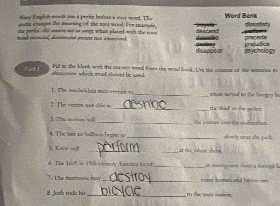 Many English words use a prefix before a rone word. The Word Bank 
peris changes the meaning of the root word. For example, dissatisly 
the paelix--dis mens sot or any; when placed with the roor descend 
a 
wond snmestal, disrned acans not intercated. deseet precede 
the prejudice 
disappear psychology 
Part I Fill in the blank with the correct word from the-word bank. Use the consent of the senmercr to 
dereomine which word should be used, 
1. The sindwiches were certain 1_ when served to the hangry be 
2. The victom was able to _the thief to the police. 
3. The senon aill _the gummes im the and' 
4. The hut ar balloon began to_ slowly over the pack. 
5. Kace will _at the talent show 
6. The Irish in (9th century America faced _as immigrants frm a foreign la 
7. The hurmtane may _mans homes and bunnesses . 
8. Josh rode his _to the tram station.