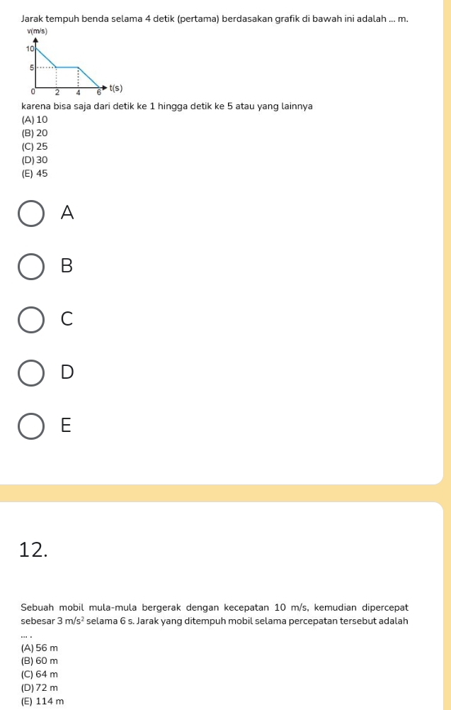 Jarak tempuh benda selama 4 detik (pertama) berdasakan grafik di bawah ini adalah ... m.
v(m/s)
karena bisa saja dari detik ke 1 hingga detik ke 5 atau yang lainnya
(A) 10
(B) 20
(C) 25
(D) 30
(E) 45
A
B
C
D
E
12.
Sebuah mobil mula-mula bergerak dengan kecepatan 10 m/s, kemudian dipercepat
sebesar 3m/s^2 selama 6 s. Jarak yang ditempuh mobil selama percepatan tersebut adalah
(A) 56 m
(B) 60 m
(C) 64 m
(D) 72m
(E) 114 m