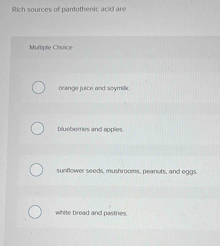 Rich sources of pantothenic acid are
Multiple Choice
orange juice and soymilk.
blueberries and apples.
sunflower seeds, mushrooms, peanuts, and eggs.
white bread and pastries.