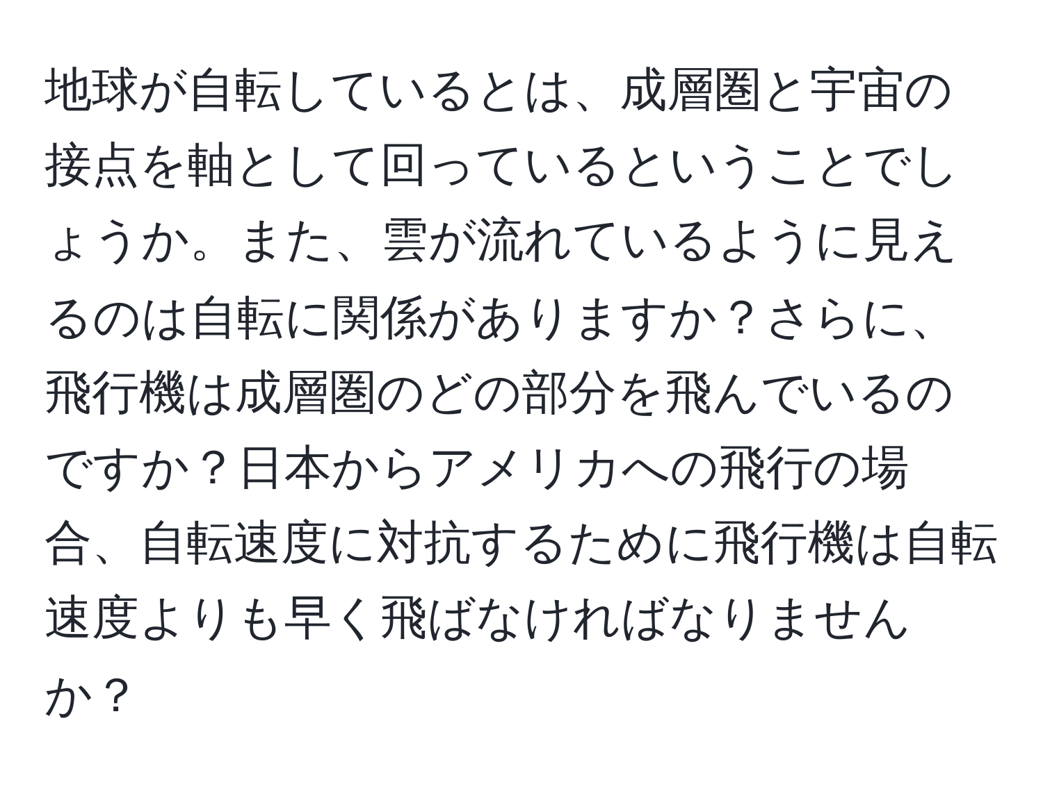 地球が自転しているとは、成層圏と宇宙の接点を軸として回っているということでしょうか。また、雲が流れているように見えるのは自転に関係がありますか？さらに、飛行機は成層圏のどの部分を飛んでいるのですか？日本からアメリカへの飛行の場合、自転速度に対抗するために飛行機は自転速度よりも早く飛ばなければなりませんか？