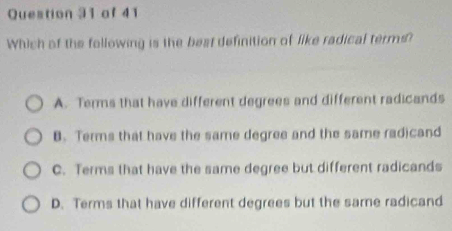 Which of the following is the best definition of like radical terms?
A. Terms that have different degrees and different radicands
B. Terms that have the same degree and the same radicand
C. Terms that have the same degree but different radicands
D. Terms that have different degrees but the same radicand