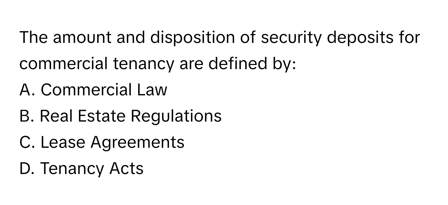 The amount and disposition of security deposits for commercial tenancy are defined by:

A. Commercial Law 
B. Real Estate Regulations 
C. Lease Agreements 
D. Tenancy Acts