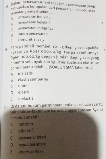 Dalam penawaran terdapat jenis penawaran yang
merupakan kumpulan dari penawaran individu atau
seseorang yang disebut ....
A. penawaran individu
B. penawaran kolektif
2.
C. penawaran integritas
D. intern penawaran
E komuniti supply
19. Para pembeli membeli 150 kg daging sapi apabila 3
harganya Rp45.000,00/kg. Harga sebelumnya
Rp60.000,00/kg dengan jumlah daging sapi yang
diminta sebanyak 200 kg. Jenis koefisien elastisitas
permintaan adalah .... (SOAL UN SMA Tahun 2017)
A. inelastis
B. elastis sempurna
C. uniter
D. elastis
E. inelastis
20. Di dalam hukum permintaan terdapat sebuah syarat,
yaitu faktor-faktor lain harus dianggap konstan. Syarat
tersebut adalah ....
A. random
B. objektif
C. regional interest
D. regulated intern
E. ceteris paribus