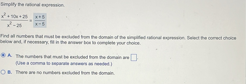 Simplify the rational expression.
 (x^2+10x+25)/x^2-25 = (x+5)/x-5 
Find all numbers that must be excluded from the domain of the simplified rational expression. Select the correct choice
below and, if necessary, fill in the answer box to complete your choice.
A. The numbers that must be excluded from the domain are □. 
(Use a comma to separate answers as needed.)
B. There are no numbers excluded from the domain.