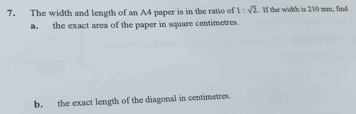 The width and length of an A4 paper is in the ratio of 1:sqrt(2). If the width is 210 mm, find 
a. the exact area of the paper in square centimetres. 
b. the exact length of the diagonal in centimetres.