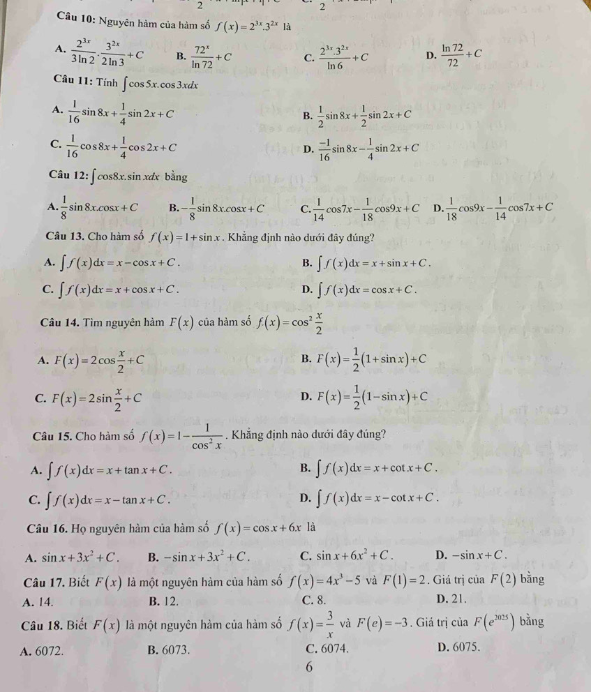 Nguyên hàm của hàm số f(x)=2^(3x).3^(2x)1a
A.  2^(3x)/3ln 2 ·  3^(2x)/2ln 3 +C B.  72^x/ln 72 +C C.  (2^(3x).3^(2x))/ln 6 +C D.  ln 72/72 +C
Câu 11: Tính ∈t cos 5x.cos 3xdx
A.  1/16 sin 8x+ 1/4 sin 2x+C
B.  1/2 sin 8x+ 1/2 sin 2x+C
C.  1/16 cos 8x+ 1/4 cos 2x+C  (-1)/16 sin 8x- 1/4 sin 2x+C
D.
Câu 12:∈t cos 8x.sin xdxbdot ang
A.  1/8 sin 8x.cos x+C B. - 1/8 sin 8x.cos x+C C.  1/14 cos 7x- 1/18 cos 9x+C D.  1/18 cos 9x- 1/14 cos 7x+C
Câu 13. Cho hàm số f(x)=1+sin x. Khẳng định nào dưới đây đúng?
A. ∈t f(x)dx=x-cos x+C. ∈t f(x)dx=x+sin x+C.
B.
C. ∈t f(x)dx=x+cos x+C. D. ∈t f(x)dx=cos x+C.
Câu 14. Tìm nguyên hàm F(x) của hàm số f(x)=cos^2 x/2 
A. F(x)=2cos  x/2 +C F(x)= 1/2 (1+sin x)+C
B.
C. F(x)=2sin  x/2 +C F(x)= 1/2 (1-sin x)+C
D.
Câu 15. Cho hàm số f(x)=1- 1/cos^2x . Khẳng định nào dưới đây đúng?
B.
A. ∈t f(x)dx=x+tan x+C. ∈t f(x)dx=x+cot x+C.
D.
C. ∈t f(x)dx=x-tan x+C. ∈t f(x)dx=x-cot x+C.
Câu 16. Họ nguyên hàm của hàm số f(x)=cos x+6x là
A. sin x+3x^2+C. B. -sin x+3x^2+C. C. sin x+6x^2+C. D. -sin x+C.
Câu 17. Biết F(x) là một nguyên hàm của hàm số f(x)=4x^3-5 và F(1)=2. Giá trị của F(2) bằng
A. 14. B. 12. C. 8. D. 21.
Câu 18. Biết F(x) là một nguyên hàm của hàm số f(x)= 3/x  và F(e)=-3. Giá trị ciaF(e^(2025)) bằng
A. 6072. B. 6073. C. 6074. D. 6075.
6