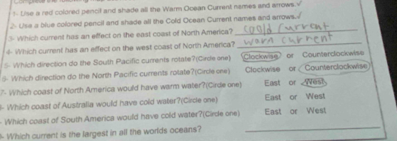 Comprete u
1- Use a red colored pencil and shade all the Warm Ocean Current names and arrows.√
_
2 Use a blue colored pencil and shade all the Cold Ocean Current names and arrows.
_
3- Which current has an effect on the east coast of North America?
4- Which current has an effect on the west coast of North America?
5- Which direction do the South Pacific currents rotate?(Circle one) Clockwise or Counterclockwise
5- Which direction do the North Pacific currents rotate?(Circle one) Clockwise or Counterclockwise
?- Which coast of North America would have warm water?(Cirde one) East or West
l- Which coast of Australia would have cold water?(Circle one) East or West
Which coast of South America would have cold water?(Circle one) East or West
- Which current is the largest in all the worlds oceans?
_