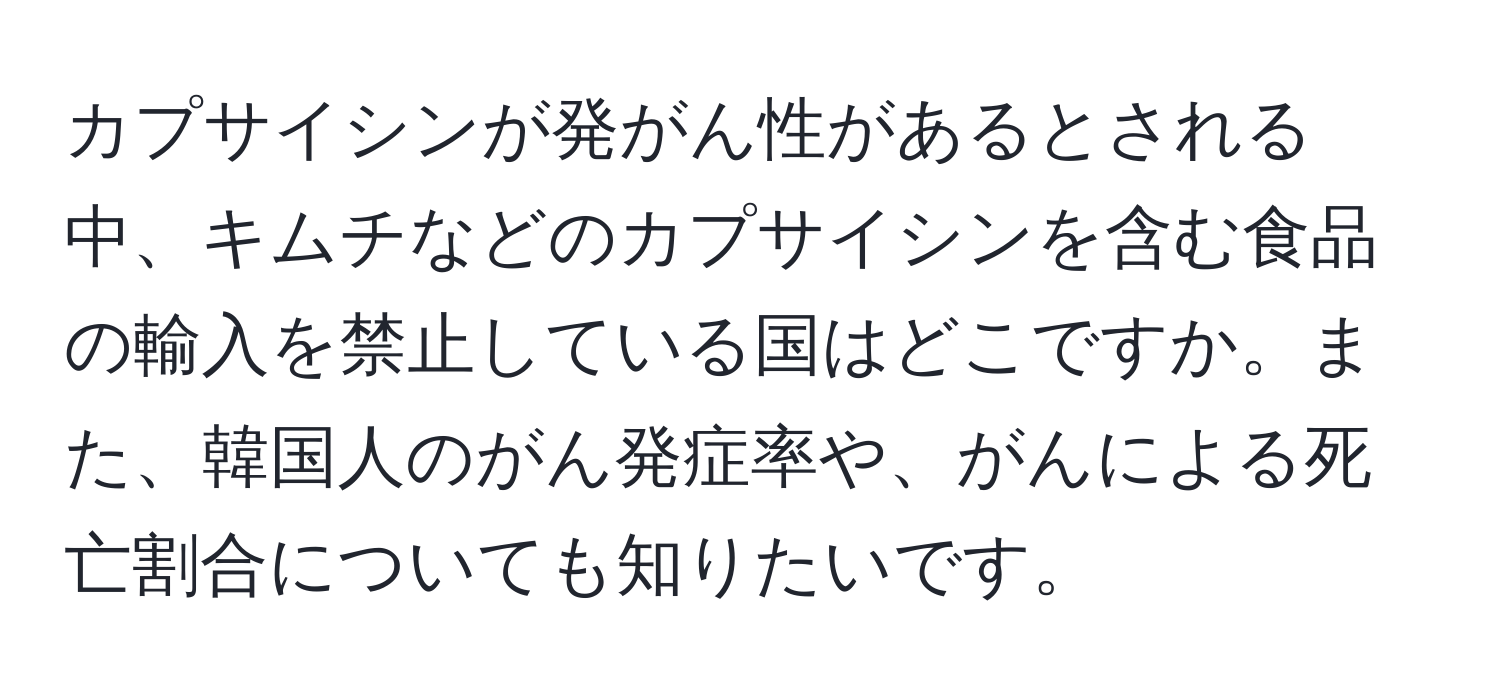 カプサイシンが発がん性があるとされる中、キムチなどのカプサイシンを含む食品の輸入を禁止している国はどこですか。また、韓国人のがん発症率や、がんによる死亡割合についても知りたいです。