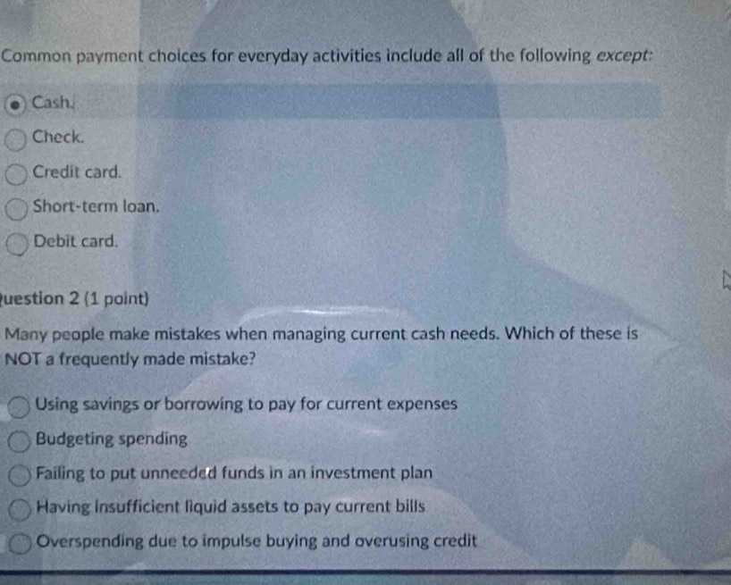 Common payment choices for everyday activities include all of the following except:
Cash.
Check.
Credit card.
Short-term loan.
Debit card.
uestion 2 (1 point)
Many people make mistakes when managing current cash needs. Which of these is
NOT a frequently made mistake?
Using savings or borrowing to pay for current expenses
Budgeting spending
Failing to put unneeded funds in an investment plan
Having insufficient liquid assets to pay current bills
Overspending due to impulse buying and overusing credit