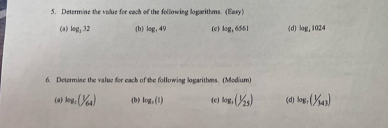 Determine the value for each of the following logarithms. (Easy) 
(a) log _332 (b) log ,49 (c) log _36561 (d) log _41024
6. Determine the value for each of the following logarithms. (Medium) 
(a) log _2(1/64) (b) log _3(1) (c) log _3(1/25) (d) log _7(1/343)