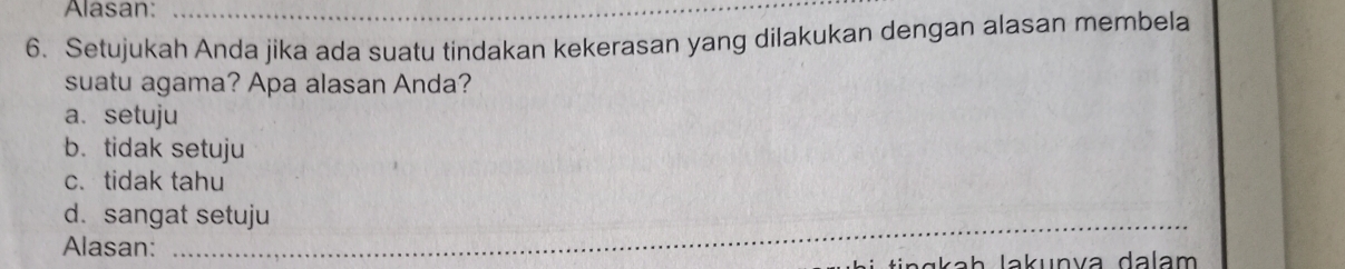 Alasan:_
6. Setujukah Anda jika ada suatu tindakan kekerasan yang dilakukan dengan alasan membela
suatu agama? Apa alasan Anda?
a. setuju
b. tidak setuju
c. tidak tahu
_
d. sangat setuju
Alasan: