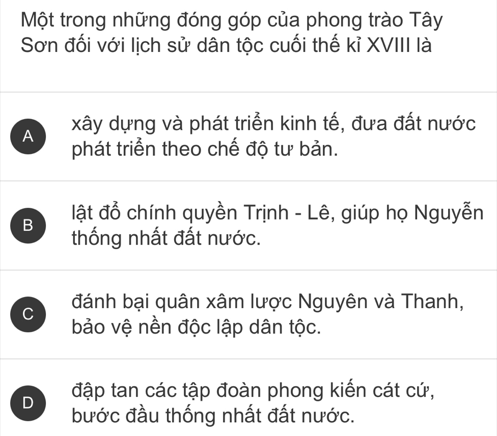 Một trong những đóng góp của phong trào Tây
Sơn đối với lịch sử dân tộc cuối thế kỉ XVIII là
A
xây dựng và phát triển kinh tế, đưa đất nước
phát triển theo chế độ tư bản.
B
lật đổ chính quyền Trịnh - Lê, giúp họ Nguyễn
thống nhất đất nước.
C
đánh bại quân xâm lược Nguyên và Thanh,
bảo vệ nền độc lập dân tộc.
D
đập tan các tập đoàn phong kiến cát cứ,
bước đầu thống nhất đất nước.