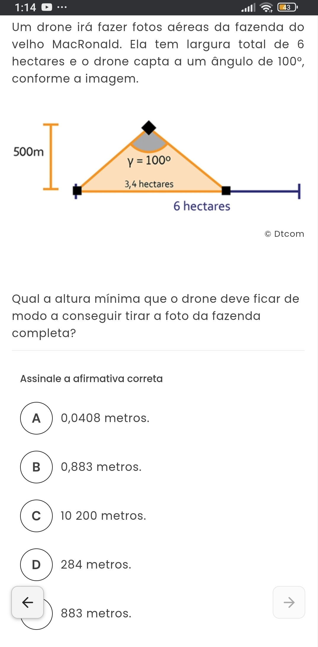 1:14..II 43
Um drone irá fazer fotos aéreas da fazenda do
velho MacRonald. Ela tem largura total de 6
hectares e o drone capta a um ângulo de 100°,
conforme a imagem.
© Dtcom
Qual a altura mínima que o drone deve ficar de
modo a conseguir tirar a foto da fazenda
completa?
Assinale a afirmativa correta
A  0,0408 metros.
B ) 0,883 metros.
C) 10 200 metros.
D ) 284 metros.
883 metros.