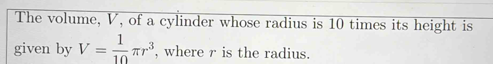 The volume, V, of a cylinder whose radius is 10 times its height is 
given by V= 1/10 π r^3 , where r is the radius.