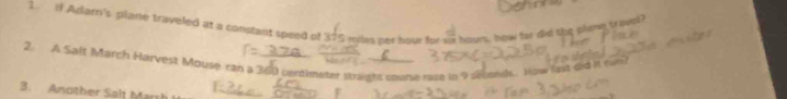 if Adarn's plane traveled at a constant speed of 375 miles per hour for sx hours, how for did the plme trovel 
2. A Saft March Harvest Mousé ran a 360 centimeter straight coune race in 9 solds. How let did it ran? 
3. Another Salt Marsh