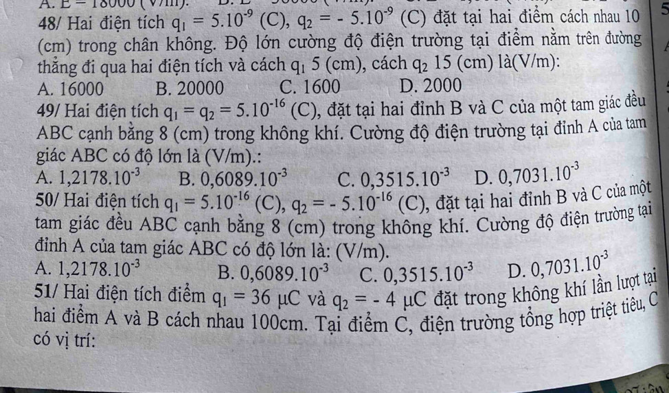 E-10000(v/11
48/ Hai điện tích q_1=5.10^(-9)(C),q_2=-5.10^(-9) (C) đặt tại hai điểm cách nhau 10 5
(cm) trong chân không. Độ lớn cường độ điện trường tại điểm nằm trên đường
thắng đi qua hai điện tích và cách q_15(cm) , cách q_215(cm)la(V/ m):
A. 16000 B. 20000 C. 1600 D. 2000
49/ Hai điện tích q_1=q_2=5.10^(-16)(C) , đặt tại hai đỉnh B và C của một tam giác đều
ABC cạnh bằng 8 (cm) trong không khí. Cường độ điện trường tại đỉnh A của tam
giác ABC có độ lớn là (V/m).:
A. 1,2178.10^(-3) B. 0,6089.10^(-3) C. 0,3515.10^(-3) D. 0,7031.10^(-3)
50/ Hai điện tích q_1=5.10^(-16)(C),q_2=-5.10^(-16)(C) 1, đặt tại hai đỉnh B và C của một
tam giác đều ABC cạnh bằng 8 (cm) trong không khí. Cường độ điện trường tại
đỉnh A của tam giác ABC có độ lớn là: (V/m).
A. 1,2178.10^(-3) 0,3515.10^(-3) D. 0,7031.10^(-3)
B. 0,6089.10^(-3) C.
51/ Hai điện tích điểm q_1=36mu C và q_2=-4mu C đặt trong không khí lần lượt tại
hai điểm A và B cách nhau 100cm. Tại điểm C, điện trường tổng hợp triệt tiêu, C
có vị trí: