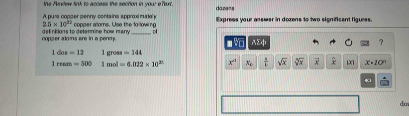 the Review link to access the section in your eText. dozens 
A pure copper penny contains approximately Express your answer in dozens to two significant figures.
2.5* 10^(22) copper atoms. Use the following 
definitions to determine how many_ of 
copper atoms are in a penny. 
sqrt[□](□ ) Asumlimits cb
?
1doz=12 1gross=144
1ream=500 1mol=6.022* 10^(23)
x^a x_b  a/b  sqrt(x) sqrt[n](x) vector x widehat x |X| x· 10^n
do