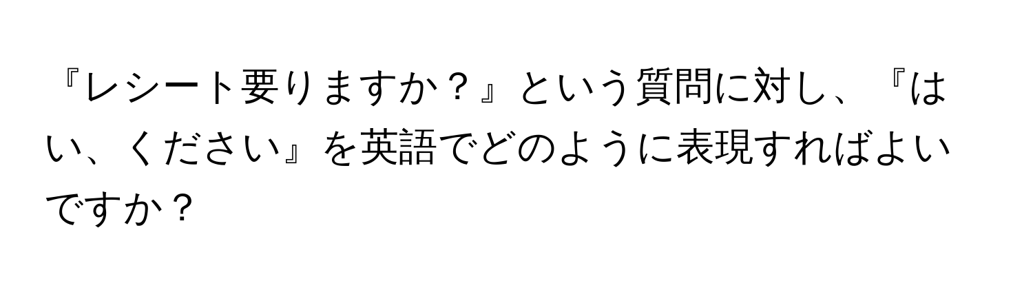 『レシート要りますか？』という質問に対し、『はい、ください』を英語でどのように表現すればよいですか？