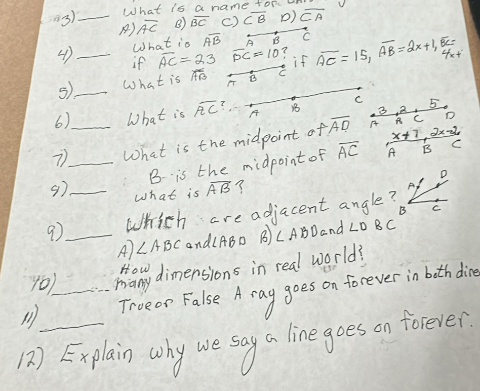 3)_ What is a name torc un V
A) overline AC B) overline BC c) overline CB D) overline CA
What is overline AB A B C
4 ) _ overline AC=23 overline PC=10 if overline AC=15, overline AB=2x+1, overline BC= 4x+
if
5)_ What is overline AB B C
5
6)_
What is overline AC 7
C
A
1
3 2
x+7 2x-2
7
What is the midpoint of overline AD A C D
9)__ B is the midpoint of overline AC A
B C
D
What is overline AB ?
A,
B C
9_ Which are adjacent angle?
A) ∠ ABC and(ABD B) CABDand ∠ DBC
10)_ Many dimensions in real world?
Trueon False A ray goes on forever in both die
12) Explain why we say a line goes on forever