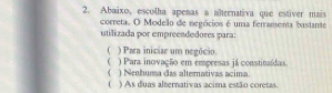 Abaixo, escolha apenas a aîternativa que estiver mais
correta. O Modelo de negócios é una ferramenta bastante
utilizada por empreendedores para:
( ) Para iniciar um negócio.
( ) Para inovação em empresas já constitaídas.
( ) Nenhuma das altemativas acima
( ) As duas alternativas acima estão coretas.