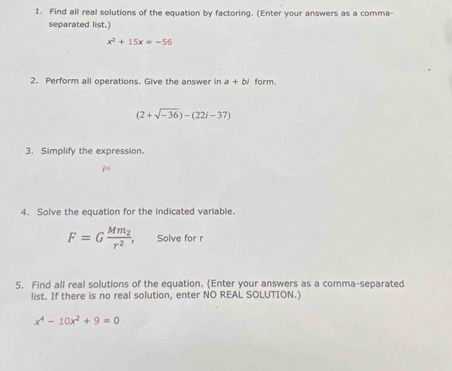 Find all real solutions of the equation by factoring. (Enter your answers as a comma- 
separated list.)
x^2+15x=-56
2. Perform all operations. Give the answer in a+bi form.
(2+sqrt(-36))-(22i-37)
3. Simplify the expression. 
2 
4. Solve the equation for the indicated variable.
F=Gfrac Mm_2r^2, Solve for r
5. Find all real solutions of the equation. (Enter your answers as a comma-separated 
list. If there is no real solution, enter NO REAL SOLUTION.)
x^4-10x^2+9=0