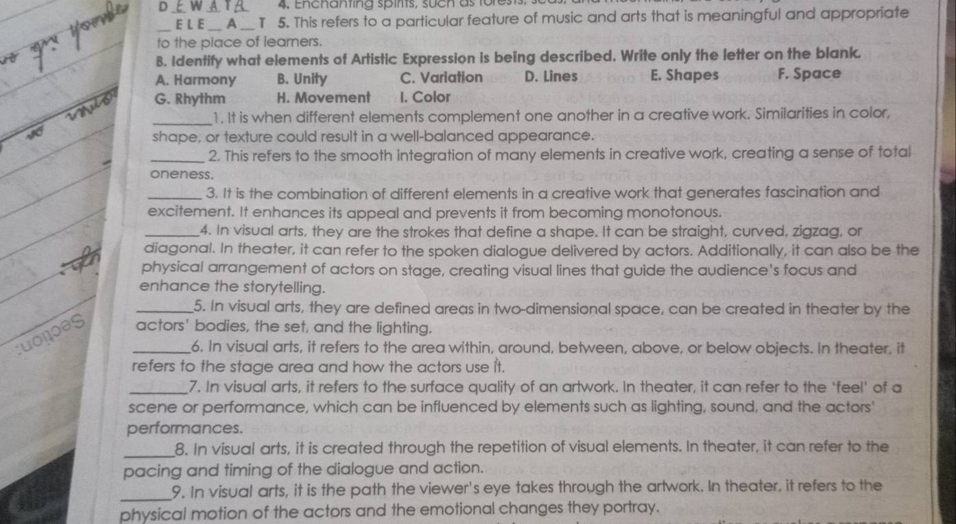 Enchanting spirts, such as forests,
_E L E_ A_ T 5. This refers to a particular feature of music and arts that is meaningful and appropriate
to the place of learners.
B. Identify what elements of Artistic Expression is being described. Write only the letter on the blank.
A. Harmony B. Unity C. Variation D. Lines E. Shapes F. Space
G. Rhythm H. Movement I. Color
_1. It is when different elements complement one another in a creative work. Similarities in color,
shape, or texture could result in a well-balanced appearance.
_2. This refers to the smooth integration of many elements in creative work, creating a sense of total
oneness.
_3. It is the combination of different elements in a creative work that generates fascination and
excitement. It enhances its appeal and prevents it from becoming monotonous.
_4. In visual arts, they are the strokes that define a shape. It can be straight, curved, zigzag, or
diagonal. In theater, it can refer to the spoken dialogue delivered by actors. Additionally, it can also be the
physical arrangement of actors on stage, creating visual lines that guide the audience's focus and
enhance the storytelling.
_5. In visual arts, they are defined areas in two-dimensional space, can be created in theater by the
cuoçõəs _actors' bodies, the set, and the lighting.
6. In visual arts, it refers to the area within, around, between, above, or below objects. In theater, it
refers to the stage area and how the actors use it.
_7. In visual arts, it refers to the surface quality of an artwork. In theater, it can refer to the 'feel' of a
scene or performance, which can be influenced by elements such as lighting, sound, and the actors'
performances.
_8. In visual arts, it is created through the repetition of visual elements. In theater, it can refer to the
pacing and timing of the dialogue and action.
_9. In visual arts, it is the path the viewer's eye takes through the artwork. In theater, it refers to the
physical motion of the actors and the emotional changes they portray.