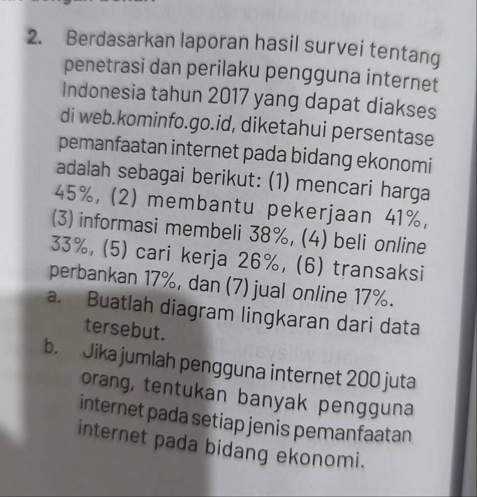 Berdasarkan laporan hasil survei tentang
penetrasi dan perilaku pengguna internet
Indonesia tahun 2017 yang dapat diakses
di web.kominfo.go.id, diketahui persentase
pemanfaatan internet pada bidang ekonomi
adalah sebagai berikut: (1) mencari harga
45%, (2) membantu pekerjaan 41%,
(3) informasi membeli 38%, (4) beli online
33%, (5) cari kerja 26%, (6) transaksi
perbankan 17%, dan (7) jual online 17%.
a. Buatlah diagram lingkaran dari data
tersebut.
b. Jika jumlah pengguna internet 200 juta
orang, tentukan banyak pengguna
internet pada setiap jenis pemanfaatan
internet pada bidang ekonomi.