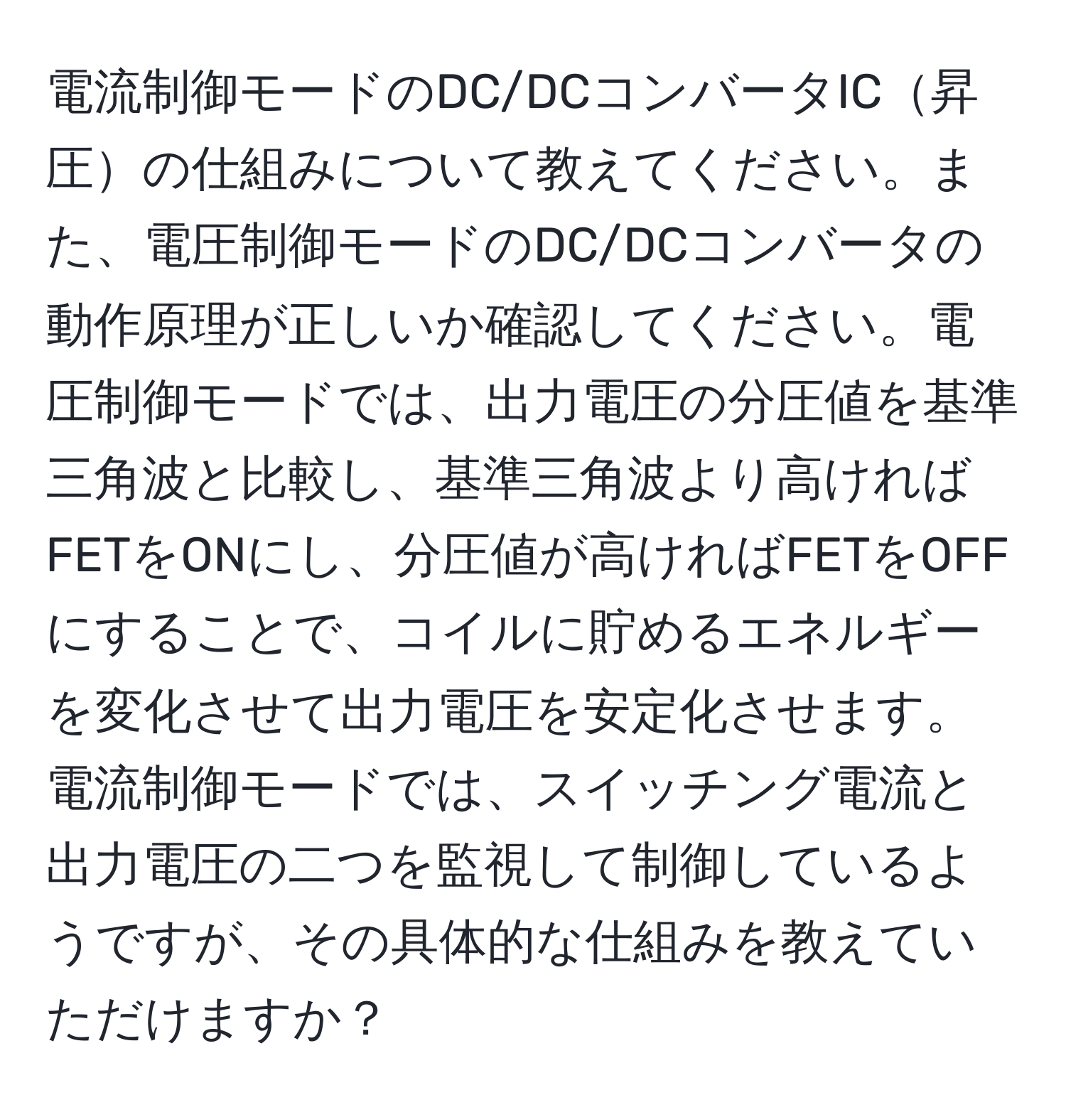 電流制御モードのDC/DCコンバータIC昇圧の仕組みについて教えてください。また、電圧制御モードのDC/DCコンバータの動作原理が正しいか確認してください。電圧制御モードでは、出力電圧の分圧値を基準三角波と比較し、基準三角波より高ければFETをONにし、分圧値が高ければFETをOFFにすることで、コイルに貯めるエネルギーを変化させて出力電圧を安定化させます。電流制御モードでは、スイッチング電流と出力電圧の二つを監視して制御しているようですが、その具体的な仕組みを教えていただけますか？