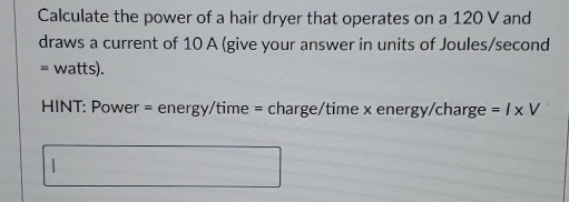 Calculate the power of a hair dryer that operates on a 120 V and 
draws a current of 10 A (give your answer in units of Joules/second
= watts). 
HINT: Power = energy/time = charge/time x energy/charge =/xV 
|