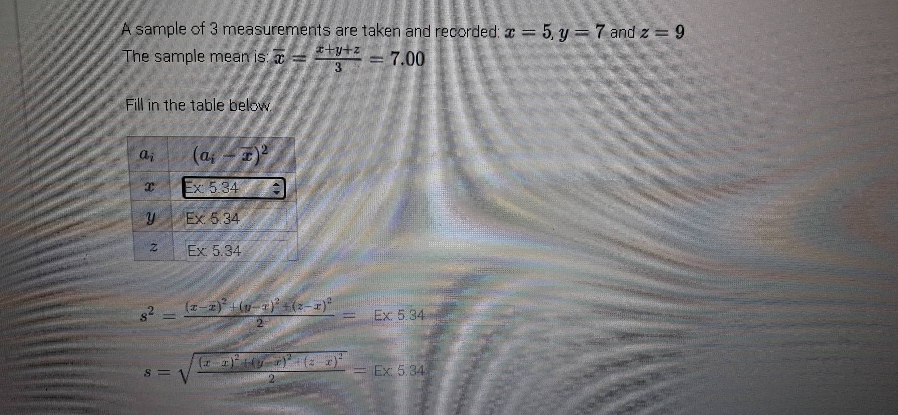 A sample of 3 measurements are taken and recorded: x=5,y=7 and z=9
The sample mean is: overline x= (x+y+z)/3 =7.00
Fill in the table below.
s^2=frac (x-overline x)^2+(y-overline x)^2+(z-overline x)^22=E* 5.34
s=sqrt(frac (x-overline x))^2+(y-overline x)^2+(z-overline x)^22=E* 5.34