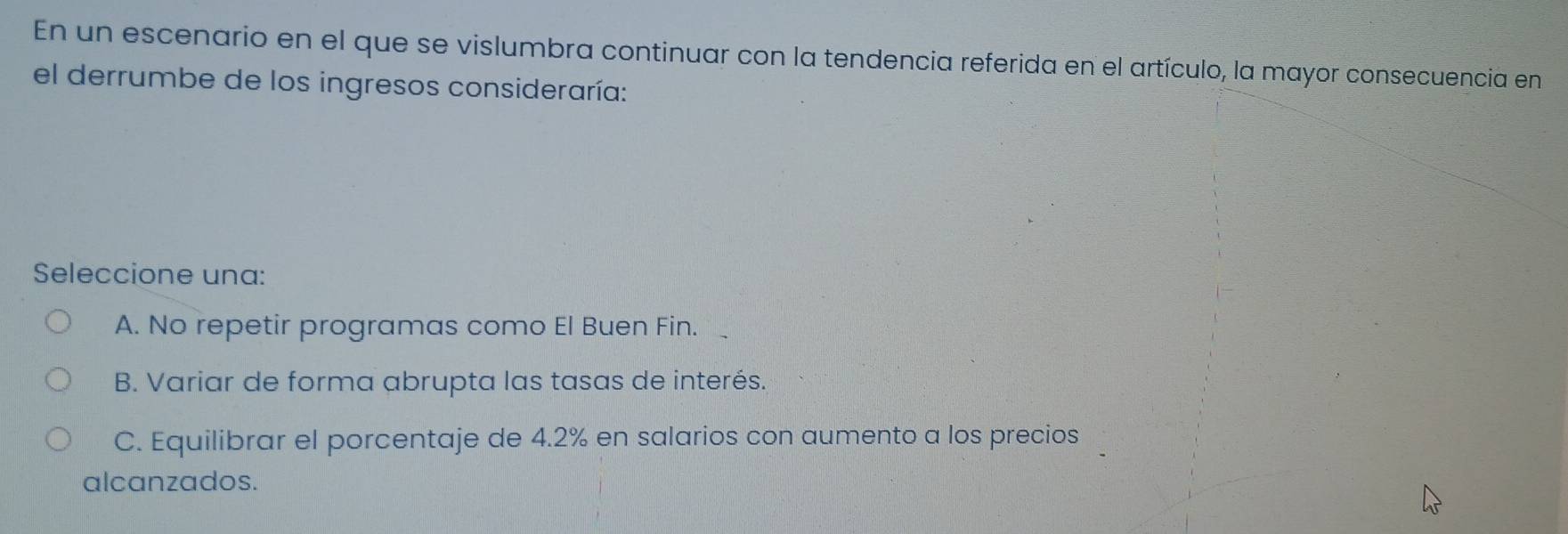 En un escenario en el que se vislumbra continuar con la tendencia referida en el artículo, la mayor consecuencia en
el derrumbe de los ingresos consideraría:
Seleccione una:
A. No repetir programas como El Buen Fin.
B. Variar de forma abrupta las tasas de interés.
C. Equilibrar el porcentaje de 4.2% en salarios con aumento a los precios
alcanzados.