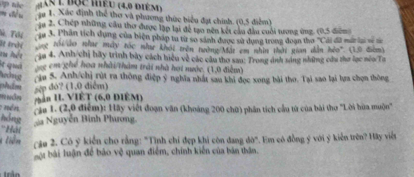 An L Bộc hiểu (4,0 điÉm) 
= ể u au 1. Xác định thể thơ và phương thức biểu đạt chính. (0,5 điểm) 
ậu 2. Chép những cầu thơ được lập lại để tạo nên kết câu đầu cuối tương ứng. (0,5 điểm 
Th. Tới Ju 3. Phân tích dụng của biện pháp tu từ so sánh được sử dụng trong đoạn tho ''Cái đã mất lại về tá 
it Irời ng tối áo như máy tốc nhaư khói trên tưởng Mật em nhìn thời gian dẫn hẻo'. (10 điểm) 
tu hết ậu 4. Anh/chỉ bãy trình bày cách hiệu về các câu thơ sau: Trong ảnh sáng những câu thơ lạc néo/Ta 
It quả hg em ghế hoa nhài/tham trái nhà hợi nước. (1,0 điểm) 
heing ậu 5. Anh/chị rút ra thông điệp ý nghĩa nhất sau khi đọc xong bài thơ. Tại sao lại lựa chọn thông 
m sép đó? (1,0 điểm) 
P hôn phần II. VIÊT (6,0 ĐIÉM) 
; nén 
căa 1. (2,0 điểm): Hãy viết đoạn văn (khoảng 200 chữ) phân tích cầu tử của bài thơ 'Lời hùa muộn'' 
hồng 
gia Nguyễn Binh Phương. 
'Hải 
liên 
Câu 2. Cô ý kiển cho rằng: "Tịnh chỉ đẹp khi còn dang dờ". Em có đồng ý với ý kiến trên? Hãy viết 
bội bài luận để bảo vệ quan điểm, chính kiến của bản thân.