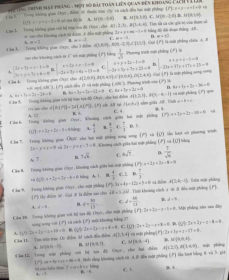 phương trình mạt pháng : một sỏ bài toán liên quan đến khoáng cách và gốc
Câu 1. Trong không gian Oxyz , điểm M thuộc trục Oy và cách đều hai mặt phẳng: (P):x+y-z+1=0 và
(Q):x-y+z-5=0 có tọa độ là A. M(0;-3;0). B. M(0;3;0). C. M(0;-2;0) .D. M(0;1;0).
Câu 2. Trong không gian với hệ trục tọa độ Oxyz , cho A(1;2;3),B(3;4;4). Tìm tất cả các giá trị của tham số
m  sao cho khoảng cách từ điểm A đến mặt phẳng 2x+y+mz-1=0 bằng độ dài đoạn thắng AB .
A. m=2. B. m=-2. C. m=-3. D. m=± 2.
Câu 3. Trong không gian Oxyz, cho 3 điểm A(1;0;0),B(0;-2;3),C(1;1;1).Goi(P) là mặt phẳng chứa A, B
sao cho khoảng cách từ C tới mặt phẳng (P) bằng  2/sqrt(3) . Phương trình mặt phẳng (P) là
A. beginarrayl 2x+3y+z-1=0 3x+y+7z+6=0endarray. B. beginarrayl x+2y+z-1=0 -2x+3y+6z+13=0endarray. C. beginarrayl x+y+2z-1=0 -2x+3y+7z+23=0endarray. D. beginarrayl x+y+z-1=0 -23x+37y+17z+23=0endarray.
Câu 4. Trong không gian Oxyz cho A(2;0;0),B(0;4;0),C(0;0;6),D(2;4;6). Gọi (P) là mặt phẳng song song
với mp(ABC), (P) cách đều D và mặt phẳng (ABC). Phương trình của (P) là
A. 6x+3y+2z-24=0 B. 6x+3y+2z-12=0 C. 6x+3y+2z=0 D. 6x+3y+2z-36=0
Câu 5. Trong không gian với hệ trục tọa độ Oxyz , cho hai điểm A(1;2;3),B(5;-4;-1) và mặt phẳng (P) qua
Ox sao cho d (B;(P))=2d(A;(P)) , (P) cắt AB tại I(a;b;c) nằm giữa AB. Tính a+b+c.
A. 12 . B. 6 . C. 4 . D. 8 .
Câu 6, Trong không gian Oxyz , Khoảng cách giữa hai mặt phẳng ( P ):x+2y+2z-10=0 và
(Q): x+2y+2z-3=0 bằng: A.  4/3  B.  8/3 . C.  7/3 . D. 3 .
Câu 7. Trong không gian Oxz cho hai mặt phẳng song song (P) và (Q) lằn lượt có phương trình
2x-y+z=0 và 2x-y+z-7=0. Khoảng cách giữa hai mặt phẳng (P) và (Q) bằng
A. 7 .
B. 7sqrt(6). C. 6sqrt(7). D.  7/sqrt(6) .
Câu 8. Trong không gian Oxyz , khoảng cách giữa hai mặt phẳng (P) x+2y+2z-8=0
g và (Q):x+2y+2z-4=0 bằng  A. 1. B.  4/3 . C. 2. D.  7/3 .
Câu 9. Trong không gian Oxyz , cho mặt phẳng (P):3x+4y-12z+5=0 và điểm A(2;4;-1). Trên mặt phắng
im (P) lấy diểm M . Gọi B là điểm sao cho vector AB=3.vector AM. Tính khoảng cách d từ B đến mặt phẳng (P).
ới A. d=6. B. d= 30/13 . C. d= 66/13 . D. d=9.
Câu 10. Trong không gian với hệ tọa độ Oxyz, cho mặt phẳng (P):2x+2y-z-1=0. Mặt phăng nào sau đây
song song với (P) và cách (P) một khoảng bằng 3?
A. (Q):2x+2y-z+10=0. B. (Q):2x+2y-z+4=0. C. (Q):2x+2y-z+8=0. D. (Q) :2x+2y-z-8=0.
Câu 11. Tìm trên trục Oz diểm M cách đều điểm A(2;3;4) và mặt phẳng(P) 2 2x+3y+z-17=0.
A. M(0;0;-3). B. M(0;0;3). C. M(0;0;-4). D. M(0;0;4).
Câu 12. Trong mặt phẳng với hệ tọa độ Oxyz, cho hai điểm A(1;2;1),B(3;4;0) , mặt phẳng
(P): ax+by+cz+46=0. Biết rằng khoảng cách từ A,B đến mặt phẳng (P) lần lượt bằng 6 và 3. giá
trị của biểu thức T=a+b+c bằng C. 3 . D. 6 .
A. -3 . B. -6 .