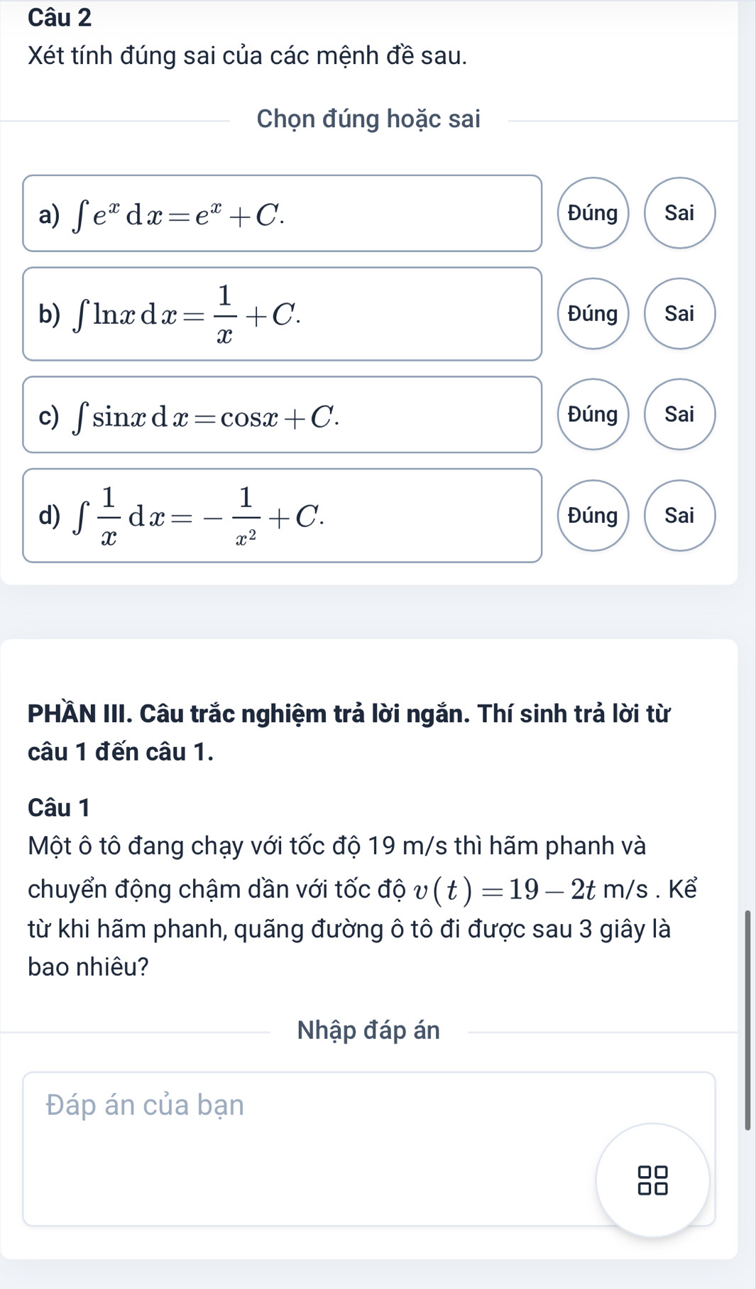 Xét tính đúng sai của các mệnh đề sau.
Chọn đúng hoặc sai
a) ∈t e^xdx=e^x+C. Đúng Sai
b) ∈t ln xdx= 1/x +C. Đúng Sai
c) ∈t sin xdx=cos x+C. Đúng Sai
d) ∈t  1/x dx=- 1/x^2 +C. Đúng Sai
PHÄN III. Câu trắc nghiệm trả lời ngắn. Thí sinh trả lời từ
câu 1 đến câu 1.
Câu 1
Một ô tô đang chạy với tốc độ 19 m/s thì hãm phanh và
chuyển động chậm dần với tốc độ v(t)=19-2tm/s. Kể
từ khi hãm phanh, quãng đường ô tô đi được sau 3 giây là
bao nhiêu?
Nhập đáp án
Đáp án của bạn
□□