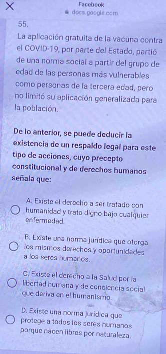 ×
Facebook
docs.google.com
55.
La aplicación gratuita de la vacuna contra
el COVID-19, por parte del Estado, partió
de una norma social a partir del grupo de
edad de las personas más vulnerables
como personas de la tercera edad, pero
no limitó su aplicación generalizada para
la población.
De lo anterior, se puede deducir la
existencia de un respaldo legal para este
tipo de acciones, cuyo precepto
constitucional y de derechos humanos
señala que:
A. Existe el derecho a ser tratado con
humanidad y trato digno bajo cualquier
enfermedad.
B. Existe una norma jurídica que otorga
los mismos derechos y oportunidades
a los seres humanos.
C. Existe el derecho a la Salud por la
libertad humana y de conciencia social
que deriva en el humanismo.
D. Existe una norma jurídica que
protege a todos los seres humanos
porque nacen libres por naturaleza.