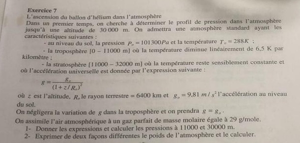 L'ascension du ballon d'hélium dans l'atmosphère 
Dans un premier temps, on cherche à déterminer le profil de pression dans l'atmosphère 
jusqu'à une altitude de 30 000 m. On admettra une atmosphère standard ayant les 
caractéristiques suivantes : 
- au niveau du sol, la pression P_a=101300Pa et la température T_==288K; 
- la troposphère [0-11000 m] où la température diminue linéairement de 6,5 K par
kilomètre; 
- la stratosphère [11000-32000m] où la température reste sensiblement constante et 
où l'accélération universelle est donnée par l'expression suivante :
g=frac g_o(1+z/R_o)^2
où z est l’altitude, R_o le rayon terrestre =6400km et g_0=9.81m/s^2 l'accélération au niveau 
du sol. 
On négligera la variation de g dans la troposphère et on prendra g=g_a. 
On assimile l'air atmosphérique à un gaz parfait de masse molaire égale à 29 g/mole. 
I- Donner les expressions et calculer les pressions à 11000 et 30000 m. 
2- Exprimer de deux façons différentes le poids de l'atmosphère et le calculer.