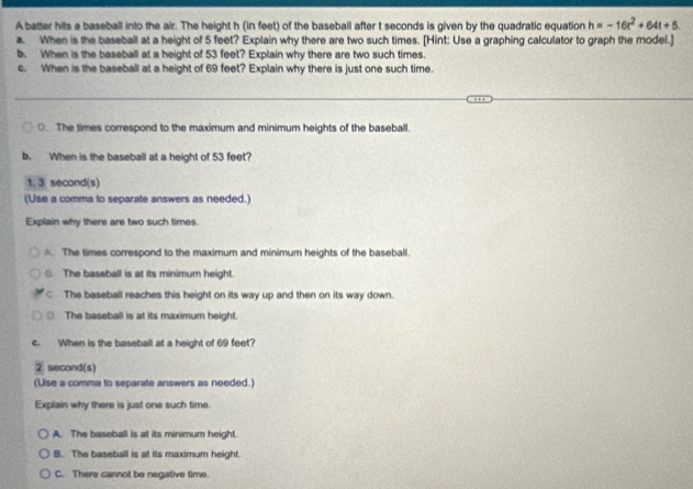 A batter hits a baseball into the air. The height h (in feet) of the baseball after t seconds is given by the quadratic equation h=-16t^2+64t+5
a. When is the baseball at a height of 5 feet? Explain why there are two such times. [Hint: Use a graphing calculator to graph the model.]
b. When is the baseball at a height of 53 feet? Explain why there are two such times.
c. When is the baseball at a height of 69 feet? Explain why there is just one such time.
0. The times correspond to the maximum and minimum heights of the baseball.
b. When is the baseball at a height of 53 feet?
1. 3 second (s)
(Use a comma to separate answers as needed.)
Explain why there are two such times.
. The times correspond to the maximum and minimum heights of the baseball.
S. The baseball is at its minimum height.
The baseball reaches this height on its way up and then on its way down.
○ The baseball is at its maximum height.
c. When is the baseball at a height of 69 feet?
② second(s)
(Use a comma to separate answers as needed.)
Explain why there is just one such time.
A. The baseball is at its minimum height.
B. The baseball is at its maximum height.
C. There cannot be negative time.