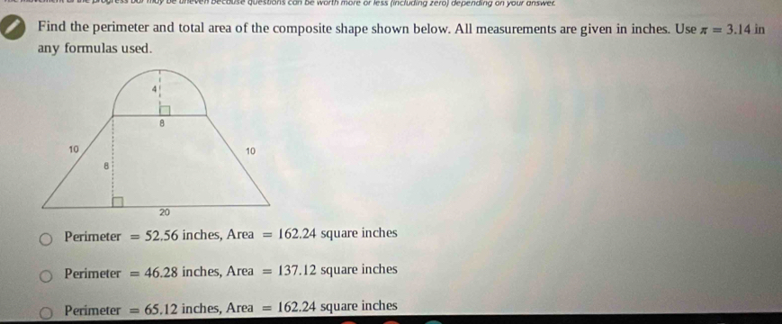 decause questions can be worth more or less (including zero) depending on your answer
I Find the perimeter and total area of the composite shape shown below. All measurements are given in inches. Use π =3.14 in
any formulas used.
Perimeter =52.56 inches, Area =162.24 square inches
Perimeter =46.28 inches, Area =137.12squarei nches
Perimeter =65.12 inches, Area =162.24 square inches