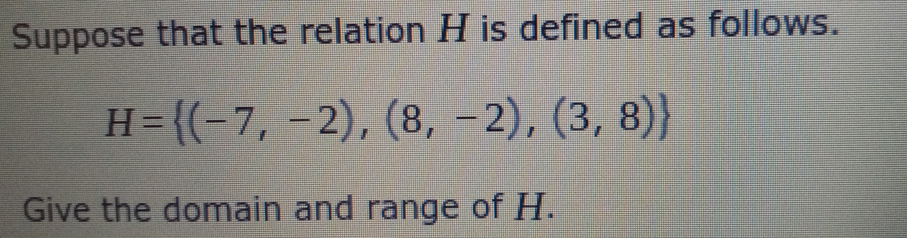 Suppose that the relation H is defined as follows.
H= (-7,-2),(8,-2),(3,8)
Give the domain and range of H.