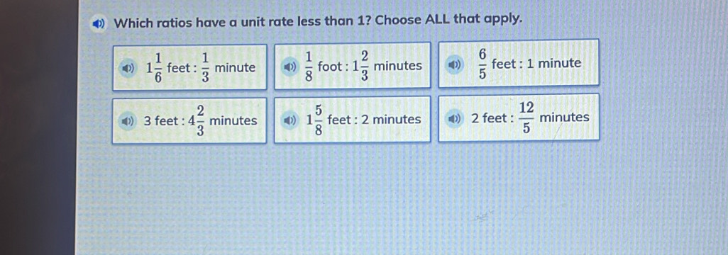 ◆ Which ratios have a unit rate less than 1? Choose ALL that apply.
1 1/6  feet :  1/3  minute ())  1/8  foot : 1 2/3  minutes  6/5  feet : 1 minute
3 feet : 4 2/3  minutes ( 1 5/8  feet : 2 minutes 2 feet :  12/5  minutes