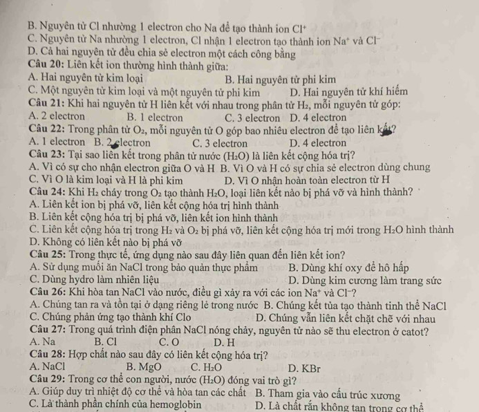 B. Nguyên tử Cl nhường 1 electron cho Na để tạo thành ion Cl^+
C. Nguyên tử Na nhường 1 electron, Cl nhận 1 electron tạo thành ion Na^+ và Cl
D. Cả hai nguyên tử đều chia sẻ electron một cách công bằng
Câu 20: Liên kết ion thường hình thành giữa:
A. Hai nguyên tử kim loại B. Hai nguyên tử phi kim
C. Một nguyên tử kim loại và một nguyên tử phi kim D. Hai nguyên tử khí hiểm
Câu 21: Khi hai nguyên tử H liên kết với nhau trong phân tử H₂, mỗi nguyên tử góp:
A. 2 electron B. 1 electron C. 3 electron D. 4 electron
Câu 22: Trong phân tử O_2 2, mỗi nguyên tử O góp bao nhiêu electron de^(frac 1)e tạo liên k ?
A. 1 electron B. 2 electron C. 3 electron D. 4 electron
Câu 23: Tại sao liên kết trong phân tử nước (H_2O) là liên kết cộng hóa trị?
A. Vì có sự cho nhận electron giữa O và H B. Vì O và H có sự chia sẻ electron dùng chung
C. Vì O là kim loại và H là phi kim D. Vì O nhận hoàn toàn electron từ H
Câu 24: Khi H_1 cháy trong O_2 tạo thành H_2O , loại liên kết nào bị phá vỡ và hình thành?
A. Liên kết ion bị phá vỡ, liên kết cộng hóa trị hình thành
B. Liên kết cộng hóa trị bị phá vỡ, liên kết ion hình thành
C. Liên kết cộng hóa trị trong H_2 và O_2 bị phá vỡ, liên kết cộng hóa trị mới trong H_2O hình thành
D. Không có liên kết nào bị phá vỡ
Câu 25: Trong thực tế, ứng dụng nào sau đây liên quan đến liên kết ion?
A. Sử dụng muồi ăn NaCl trong bảo quản thực phầm B. Dùng khí oxy đề hô hấp
C. Dùng hydro làm nhiên liệu D. Dùng kim cương làm trang sức
Câu 26: Khi hòa tan NaCl vào nước, điều gì xảy ra với các ion Na^+ và Cl⁻?
A. Chúng tan ra và tồn tại ở dạng riêng lẻ trong nước B. Chúng kết tủa tạo thành tinh thể NaCl
C. Chúng phản ứng tạo thành khí Clo D. Chúng vẫn liên kết chặt chẽ với nhau
Câu 27: Trong quá trình điện phân NaCl nóng chảy, nguyên tử nào sẽ thu electron ở catot?
A. Na B. Cl C. O D. H
Câu 28: Hợp chất nào sau đây có liên kết cộng hóa trị?
A. NaCl B. MgO C. H_2O D. KBr
* Câu 29: Trong cơ thể con người, nước (H_2O) đóng vai trò gì?
A. Giúp duy trì nhiệt độ cơ thể và hòa tan các chất B. Tham gia vào cấu trúc xương
C. Là thành phần chính của hemoglobin D. Là chất rắn không tan trong cơ thể