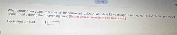 Saved 
He 
What amount two years from now will be equivalent to $2300 at a date 1.5 years ago, if money earns 6.25% compounded 
semiannually during the intervening time? (Round your answer to the nearest cent.) 
Equivalent amount $