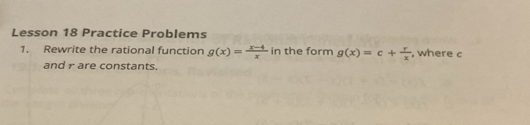 Lesson 18 Practice Problems 
1. Rewrite the rational function g(x)= (x-4)/x  in the form g(x)=c+ r/x  , where c
and r are constants.