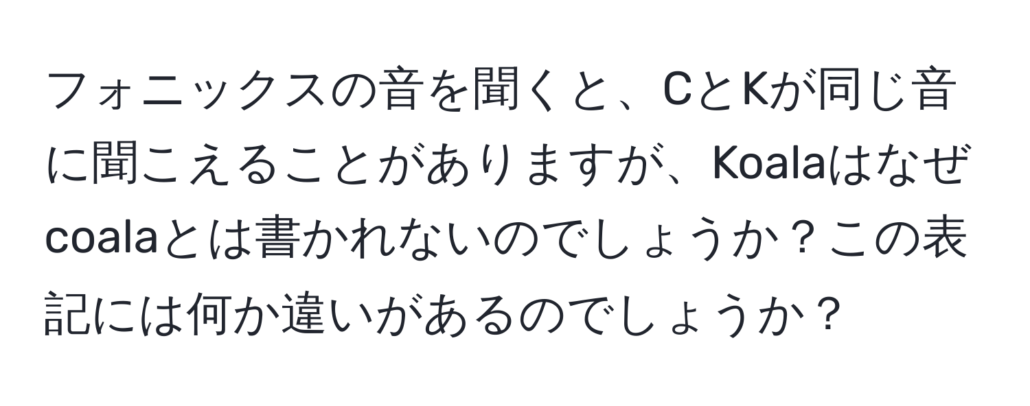 フォニックスの音を聞くと、CとKが同じ音に聞こえることがありますが、Koalaはなぜcoalaとは書かれないのでしょうか？この表記には何か違いがあるのでしょうか？