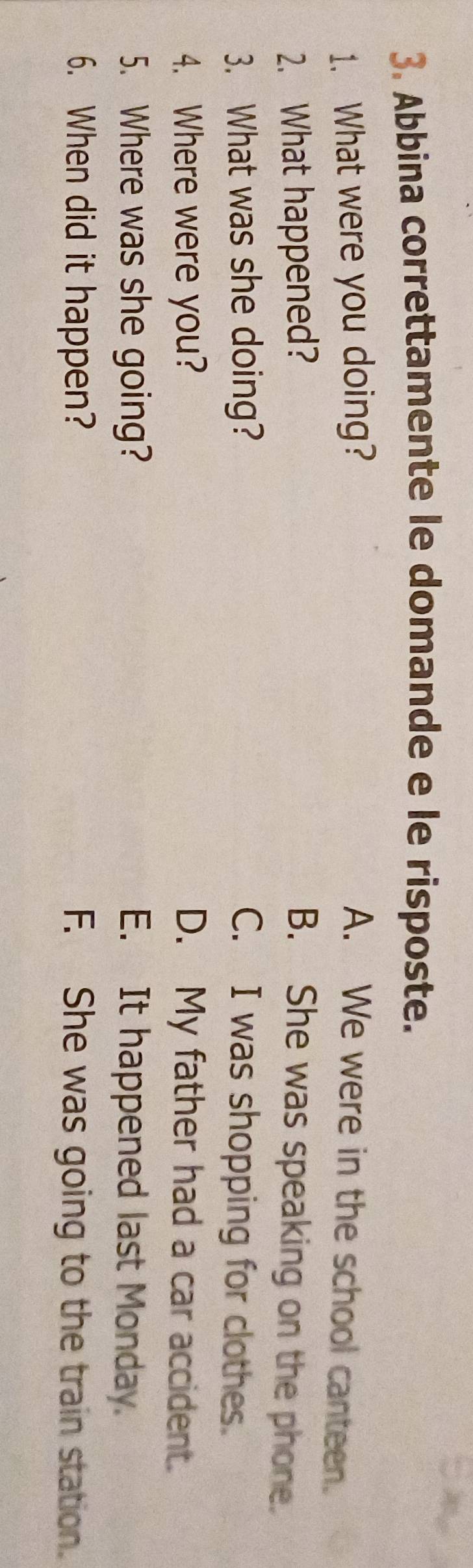 Abbina correttamente le domande e le risposte.
1. What were you doing? A. We were in the school canteen.
2. What happened? B. She was speaking on the phone.
3. What was she doing? C. I was shopping for clothes.
4. Where were you? D. My father had a car accident.
5. Where was she going? E. It happened last Monday.
6. When did it happen? F. She was going to the train station.